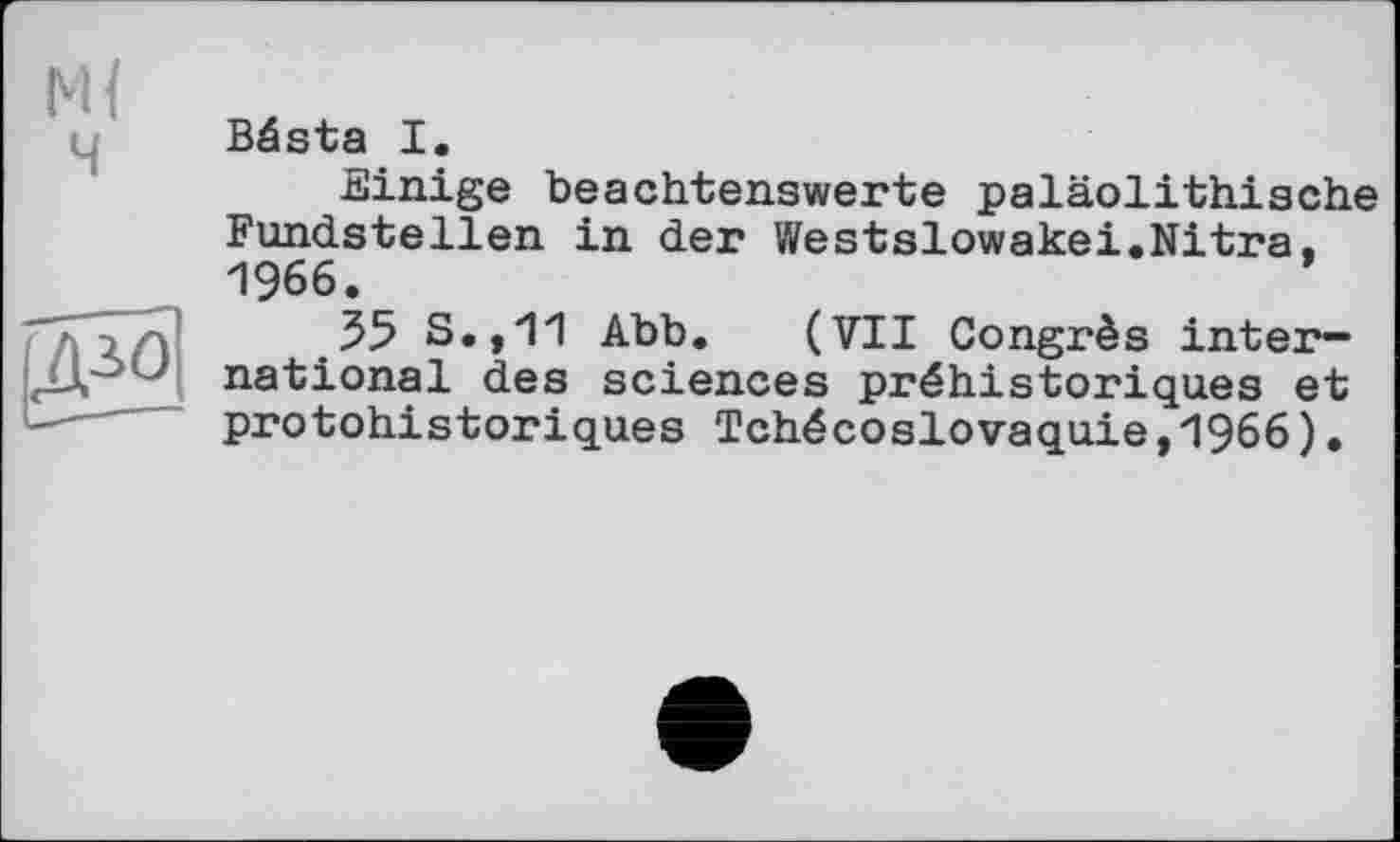 ﻿Bésta I.
Einige beachtenswerte paläolithische Fundstellen in der Westslowakei.Nitra. 1966.	’
55 S.,11 Abb. (VII Congrès international des sciences préhistoriques et protohistoriques Tchécoslovaquie,1966).